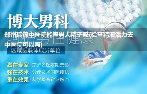 郑州瑞锦中医院能查男人精子吗(检查精液活力去中医院可以吗)